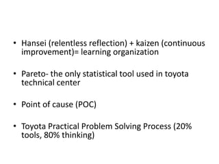 • Hansei (relentless reflection) + kaizen (continuous
  improvement)= learning organization

• Pareto- the only statistical tool used in toyota
  technical center

• Point of cause (POC)

• Toyota Practical Problem Solving Process (20%
  tools, 80% thinking)
 