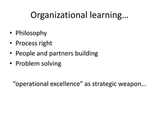 Organizational learning…
•   Philosophy
•   Process right
•   People and partners building
•   Problem solving

    “operational excellence” as strategic weapon…
 