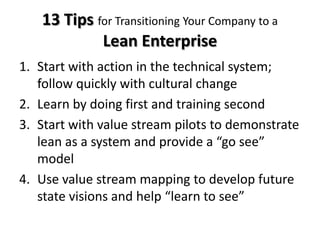 13 Tips for Transitioning Your Company to a
            Lean Enterprise
1. Start with action in the technical system;
   follow quickly with cultural change
2. Learn by doing first and training second
3. Start with value stream pilots to demonstrate
   lean as a system and provide a “go see”
   model
4. Use value stream mapping to develop future
   state visions and help “learn to see”
 