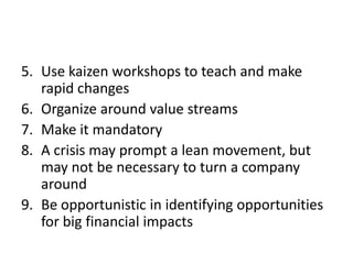 5. Use kaizen workshops to teach and make
   rapid changes
6. Organize around value streams
7. Make it mandatory
8. A crisis may prompt a lean movement, but
   may not be necessary to turn a company
   around
9. Be opportunistic in identifying opportunities
   for big financial impacts
 