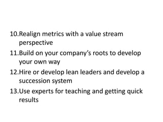 10.Realign metrics with a value stream
   perspective
11.Build on your company’s roots to develop
   your own way
12.Hire or develop lean leaders and develop a
   succession system
13.Use experts for teaching and getting quick
   results
 