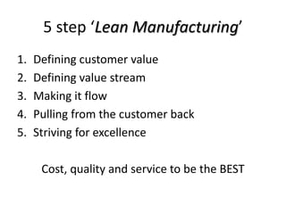 5 step ‘Lean Manufacturing’
1.   Defining customer value
2.   Defining value stream
3.   Making it flow
4.   Pulling from the customer back
5.   Striving for excellence

      Cost, quality and service to be the BEST
 