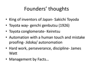 Founders’ thoughts
• King of inventors of Japan- Sakichi Toyoda
• Toyota way- genchi genbutsu (1926)
• Toyota conglomerate- Keiretsu
• Automation with a human touch and mistake
  proofing- Jidoka/ autonomation
• Hard work, perseverance, discipline- James
  Watt
• Management by Facts…
 
