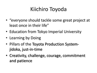 Kiichiro Toyoda
• “everyone should tackle some great project at
  least once in their life”
• Education from Tokyo Imperial University
• Learning by Doing
• Pillars of the Toyota Production System-
  jidoka, just-in-time
• Creativity, challenge, courage, commitment
  and patience
 