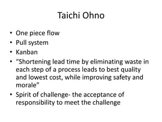 Taichi Ohno
• One piece flow
• Pull system
• Kanban
• “Shortening lead time by eliminating waste in
  each step of a process leads to best quality
  and lowest cost, while improving safety and
  morale”
• Spirit of challenge- the acceptance of
  responsibility to meet the challenge
 