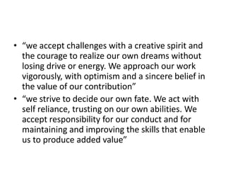• “we accept challenges with a creative spirit and
  the courage to realize our own dreams without
  losing drive or energy. We approach our work
  vigorously, with optimism and a sincere belief in
  the value of our contribution”
• “we strive to decide our own fate. We act with
  self reliance, trusting on our own abilities. We
  accept responsibility for our conduct and for
  maintaining and improving the skills that enable
  us to produce added value”
 