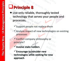 The Toyota Way - 14 Management Principles
                                            Principle 8
                                            • Use only reliable, thoroughly tested
                                              technology that serves your people and
                                              processes.
                                               Support people not replace them
                                               Analyze impact of new technologies on existing
                                                processes
                                               Conflict company philosophy or
                                               principle?
                                               Involve stake holders
                                               Encourage to consider new
                                               technologies while seeking for new
                                               approach
 