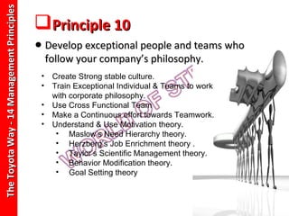 The Toyota Way - 14 Management Principles
                                            Principle 10
                                            • Develop exceptional people and teams who
                                                 follow your company’s philosophy.
                                             •    Create Strong stable culture.
                                             •    Train Exceptional Individual & Teams to work
                                                  with corporate philosophy.
                                             •    Use Cross Functional Team
                                             •    Make a Continuous effort towards Teamwork.
                                             •    Understand & Use Motivation theory.
                                                   • Maslow’s Need Hierarchy theory.
                                                   • Herzberg’s Job Enrichment theory .
                                                   • Taylor’s Scientific Management theory.
                                                   • Behavior Modification theory.
                                                   • Goal Setting theory
 