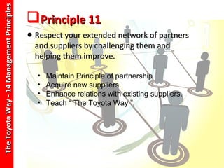 The Toyota Way - 14 Management Principles
                                            Principle 11
                                            • Respect your extended network of partners
                                              and suppliers by challenging them and
                                              helping them improve.

                                              •   Maintain Principle of partnership
                                              •   Acquire new suppliers.
                                              •   Enhance relations with existing suppliers.
                                              •   Teach “ The Toyota Way ”.
 