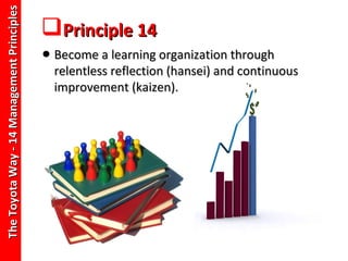 The Toyota Way - 14 Management Principles
                                            Principle 14
                                            • Become a learning organization through
                                              relentless reflection (hansei) and continuous
                                              improvement (kaizen).
 