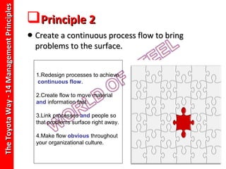 The Toyota Way - 14 Management Principles
                                            Principle 2
                                            • Create a continuous process flow to bring
                                              problems to the surface.


                                              1.Redesign processes to achieve
                                               continuous flow.

                                              2.Create flow to move material
                                              and information fast.

                                              3.Link processes and people so
                                              that problems surface right away.

                                              4.Make flow obvious throughout
                                              your organizational culture.
 