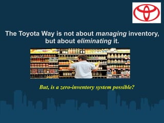 The Toyota Way is not about managing inventory,
but about eliminating it.

But, is a zero-inventory system possible?

 