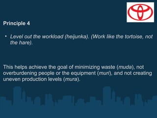 Principle 4
• Level out the workload (heijunka). (Work like the tortoise, not
the hare).

This helps achieve the goal of minimizing waste (muda), not
overburdening people or the equipment (muri), and not creating
uneven production levels (mura).

 