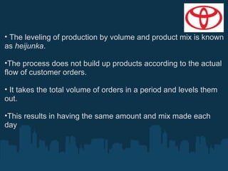 • The leveling of production by volume and product mix is known
as heijunka.
•The process does not build up products according to the actual
flow of customer orders.
• It takes the total volume of orders in a period and levels them
out.
•This results in having the same amount and mix made each
day

 