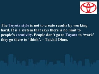 The Toyota style is not to create results by working
hard. It is a system that says there is no limit to
people’s creativity. People don’t go to Toyota to ‘work’
they go there to ‘think’. – Taichii Ohno.

 