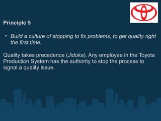 Principle 5
• Build a culture of stopping to fix problems, to get quality right
the first time.
Quality takes precedence (Jidoka). Any employee in the Toyota
Production System has the authority to stop the process to
signal a quality issue.

 
