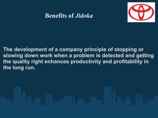 Benefits of Jidoka

The development of a company principle of stopping or
slowing down work when a problem is detected and getting
the quality right enhances productivity and profitability in
the long run.

 