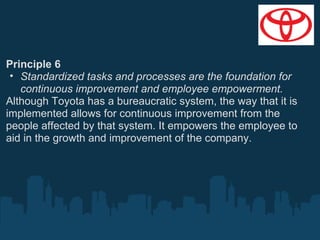 Principle 6
• Standardized tasks and processes are the foundation for
continuous improvement and employee empowerment.
Although Toyota has a bureaucratic system, the way that it is
implemented allows for continuous improvement from the
people affected by that system. It empowers the employee to
aid in the growth and improvement of the company.

 
