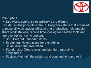 Principle 7
• Use visual control so no problems are hidden.
Included in this principle is the 5S Program - steps that are used
to make all work spaces efficient and productive, help people
share work stations, reduce time looking for needed tools and
improve the work environment.
• Sort: Sort out unneeded items
• Straighten: Have a place for everything
• Shine: Keep the area clean
• Standardize: Create rules and standard operating
procedures
• Sustain: Maintain the system and continue to improve it

 