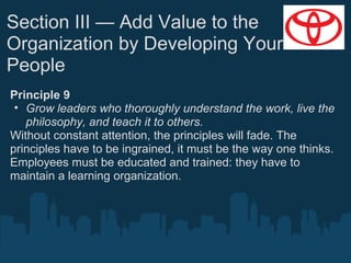 Section III — Add Value to the
Organization by Developing Your
People
Principle 9
• Grow leaders who thoroughly understand the work, live the
philosophy, and teach it to others.
Without constant attention, the principles will fade. The
principles have to be ingrained, it must be the way one thinks.
Employees must be educated and trained: they have to
maintain a learning organization.

 
