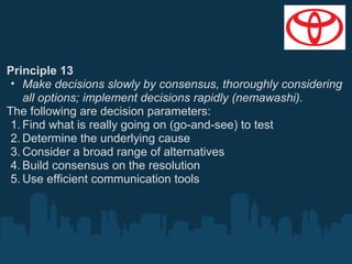 Principle 13
• Make decisions slowly by consensus, thoroughly considering
all options; implement decisions rapidly (nemawashi).
The following are decision parameters:
1. Find what is really going on (go-and-see) to test
2. Determine the underlying cause
3. Consider a broad range of alternatives
4. Build consensus on the resolution
5. Use efficient communication tools

 