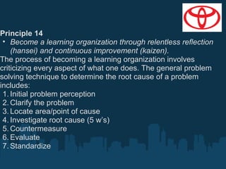 Principle 14
• Become a learning organization through relentless reflection
(hansei) and continuous improvement (kaizen).
The process of becoming a learning organization involves
criticizing every aspect of what one does. The general problem
solving technique to determine the root cause of a problem
includes:
1. Initial problem perception
2. Clarify the problem
3. Locate area/point of cause
4. Investigate root cause (5 w’s)
5. Countermeasure
6. Evaluate
7. Standardize

 