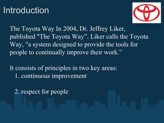 Introduction
The Toyota Way In 2004, Dr. Jeffrey Liker,
published "The Toyota Way”. Liker calls the Toyota
Way, "a system designed to provide the tools for
people to continually improve their work.”
It consists of principles in two key areas:
1. continuous improvement
2. respect for people

 