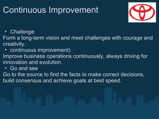 Continuous Improvement
• Challenge
Form a long-term vision and meet challenges with courage and
creativity.
• continuous improvement)
Improve business operations continuously, always driving for
innovation and evolution.
• Go and see
Go to the source to find the facts to make correct decisions,
build consensus and achieve goals at best speed.

 