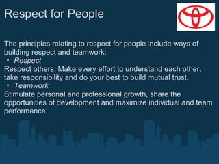 Respect for People
The principles relating to respect for people include ways of
building respect and teamwork:
• Respect
Respect others. Make every effort to understand each other,
take responsibility and do your best to build mutual trust.
• Teamwork
Stimulate personal and professional growth, share the
opportunities of development and maximize individual and team
performance.

 