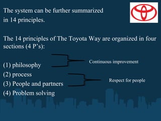The system can be further summarized
in 14 principles.
The 14 principles of The Toyota Way are organized in four
sections (4 P’s):
(1) philosophy
(2) process
(3) People and partners
(4) Problem solving

Continuous improvement

Respect for people

 
