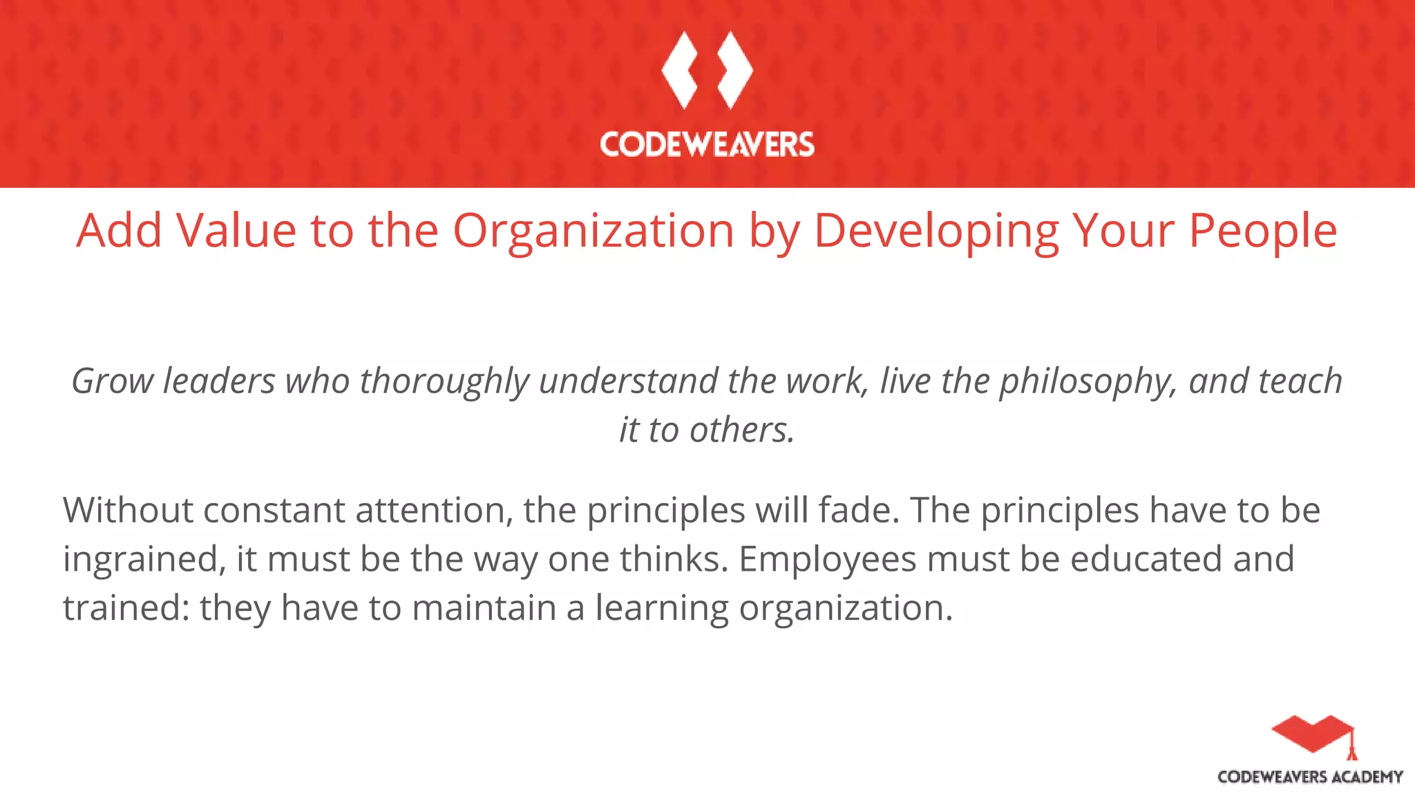 Add Value to the Organization by Developing Your People
Grow leaders who thoroughly understand the work, live the philosophy, and teach
it to others.
Without constant attention, the principles will fade. The principles have to be
ingrained, it must be the way one thinks. Employees must be educated and
trained: they have to maintain a learning organization.
 