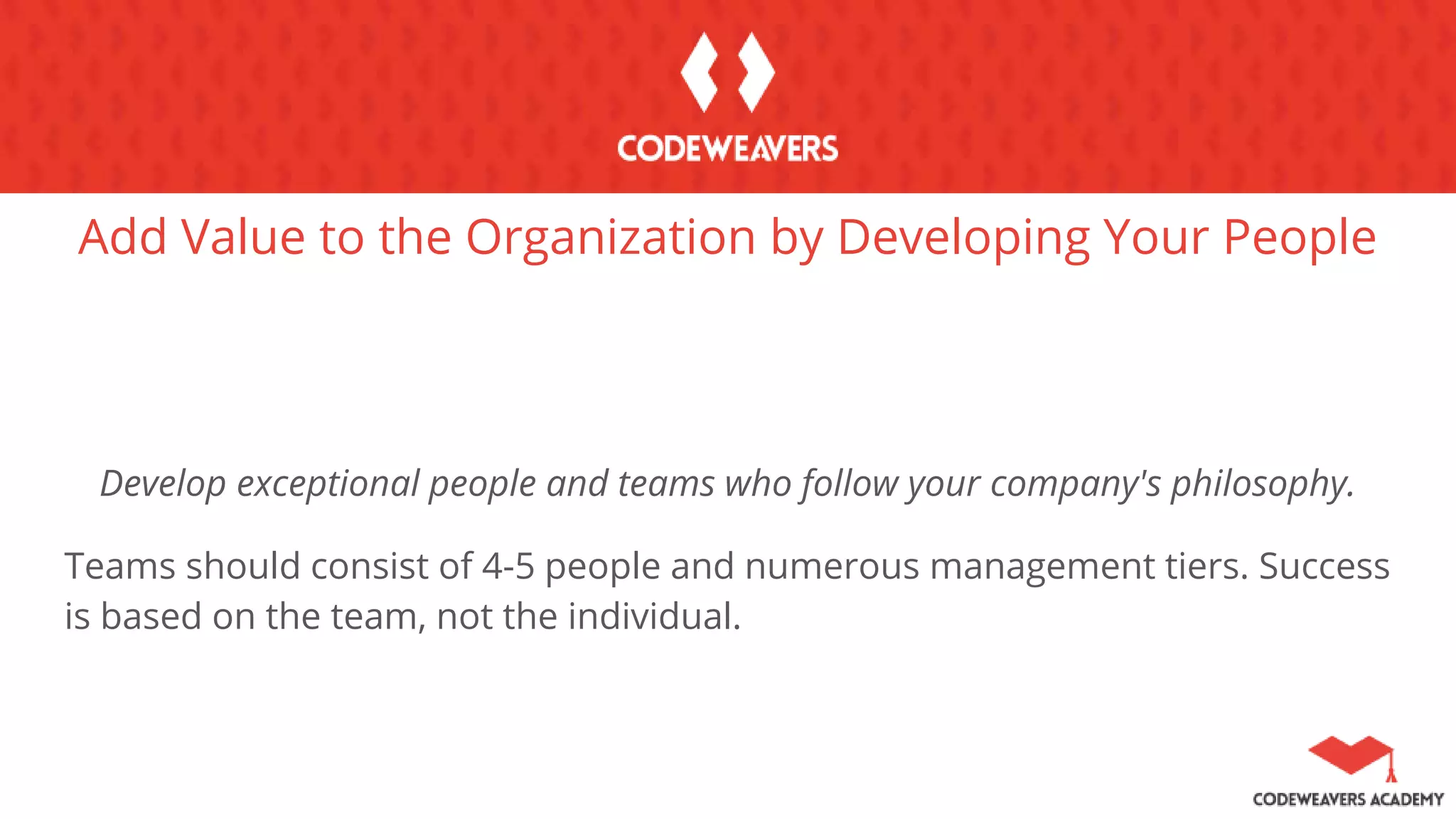 Add Value to the Organization by Developing Your People
Develop exceptional people and teams who follow your company's philosophy.
Teams should consist of 4-5 people and numerous management tiers. Success
is based on the team, not the individual.
 