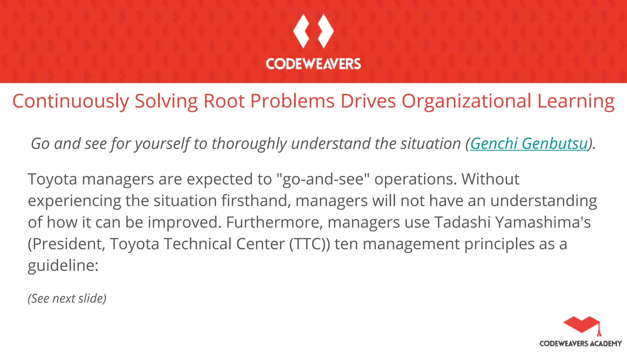 Continuously Solving Root Problems Drives Organizational Learning
Go and see for yourself to thoroughly understand the situation (Genchi Genbutsu).
Toyota managers are expected to "go-and-see" operations. Without
experiencing the situation firsthand, managers will not have an understanding
of how it can be improved. Furthermore, managers use Tadashi Yamashima's
(President, Toyota Technical Center (TTC)) ten management principles as a
guideline:
(See next slide)
 