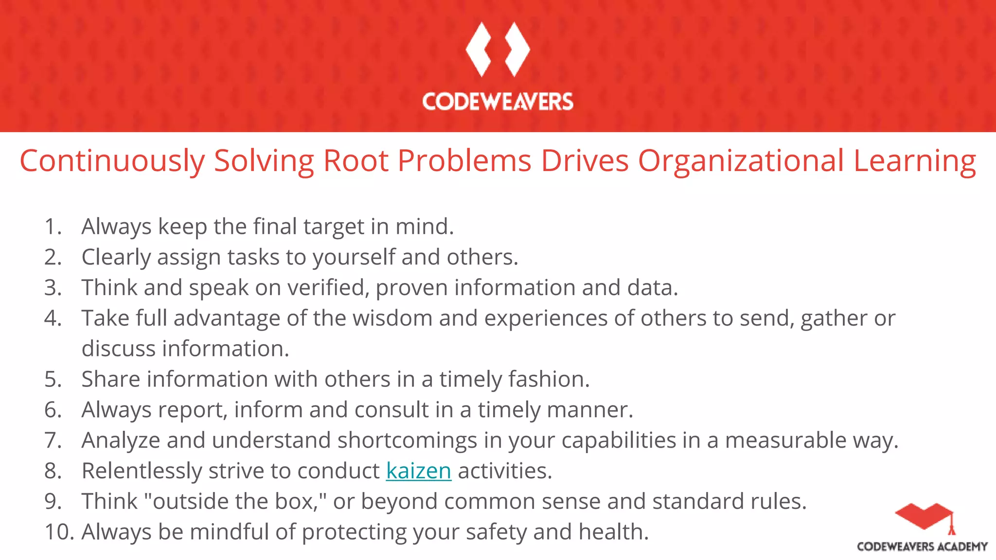 Continuously Solving Root Problems Drives Organizational Learning
1. Always keep the final target in mind.
2. Clearly assign tasks to yourself and others.
3. Think and speak on verified, proven information and data.
4. Take full advantage of the wisdom and experiences of others to send, gather or
discuss information.
5. Share information with others in a timely fashion.
6. Always report, inform and consult in a timely manner.
7. Analyze and understand shortcomings in your capabilities in a measurable way.
8. Relentlessly strive to conduct kaizen activities.
9. Think "outside the box," or beyond common sense and standard rules.
10. Always be mindful of protecting your safety and health.
 