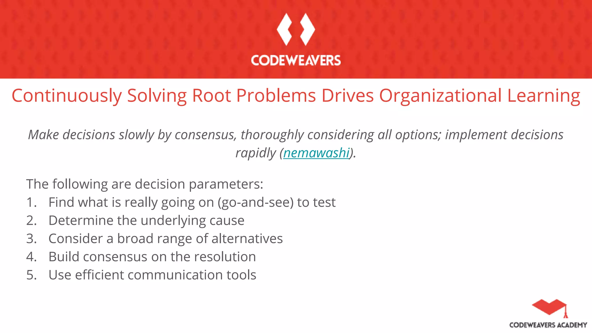 Continuously Solving Root Problems Drives Organizational Learning
Make decisions slowly by consensus, thoroughly considering all options; implement decisions
rapidly (nemawashi).
The following are decision parameters:
1. Find what is really going on (go-and-see) to test
2. Determine the underlying cause
3. Consider a broad range of alternatives
4. Build consensus on the resolution
5. Use efficient communication tools
 