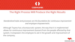 The Right Process Will Produce the Right Results
Standardized tasks and processes are the foundation for continuous improvement
and employee empowerment.
Although Toyota has a bureaucratic system, the way that it is implemented
allows for continuous improvement (kaizen) from the people affected by that
system. It empowers the employee to aid in the growth and improvement of
the company.
 