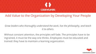 Add Value to the Organization by Developing Your People
Grow leaders who thoroughly understand the work, live the philosophy, and teach
it to others.
Without constant attention, the principles will fade. The principles have to be
ingrained, it must be the way one thinks. Employees must be educated and
trained: they have to maintain a learning organization.
 