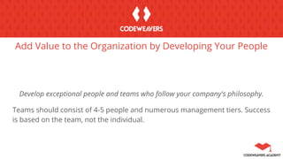 Add Value to the Organization by Developing Your People
Develop exceptional people and teams who follow your company's philosophy.
Teams should consist of 4-5 people and numerous management tiers. Success
is based on the team, not the individual.
 