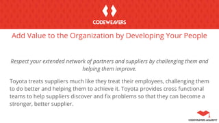 Add Value to the Organization by Developing Your People
Respect your extended network of partners and suppliers by challenging them and
helping them improve.
Toyota treats suppliers much like they treat their employees, challenging them
to do better and helping them to achieve it. Toyota provides cross functional
teams to help suppliers discover and fix problems so that they can become a
stronger, better supplier.
 