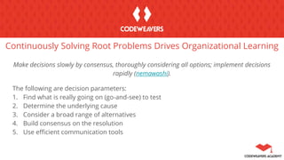 Continuously Solving Root Problems Drives Organizational Learning
Make decisions slowly by consensus, thoroughly considering all options; implement decisions
rapidly (nemawashi).
The following are decision parameters:
1. Find what is really going on (go-and-see) to test
2. Determine the underlying cause
3. Consider a broad range of alternatives
4. Build consensus on the resolution
5. Use efficient communication tools
 