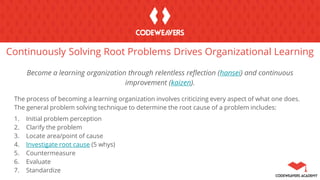 Continuously Solving Root Problems Drives Organizational Learning
Become a learning organization through relentless reflection (hansei) and continuous
improvement (kaizen).
The process of becoming a learning organization involves criticizing every aspect of what one does.
The general problem solving technique to determine the root cause of a problem includes:
1. Initial problem perception
2. Clarify the problem
3. Locate area/point of cause
4. Investigate root cause (5 whys)
5. Countermeasure
6. Evaluate
7. Standardize
 