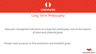 Long Term Philosophy
Base your management decisions on a long-term philosophy, even at the expense
of short-term financial goals.
People need purpose to find motivation and establish goals.
 
