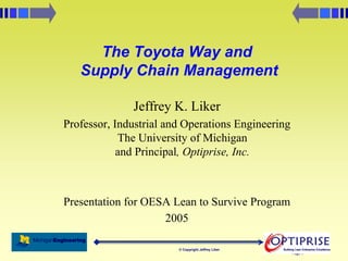 2/14/2005
Page 1
© Copyright Jeffrey Liker Building Lean Enterprise Excellence
Building Lean Enterprise Excellence
The Toyota Way and
Supply Chain Management
Jeffrey K. Liker
Professor, Industrial and Operations Engineering
The University of Michigan
and Principal, Optiprise, Inc.
Presentation for OESA Lean to Survive Program
2005
 