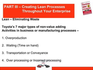 PART III – Creating Lean Processes
Throughout Your Enterprise
Lean – Eliminating Waste
Toyota’s 7 major types of non-value adding
Activities in business or manufacturing processes –
1. Overproduction
2. Waiting (Time on hand)
3. Transportation or Conveyance
4. Over processing or Incorrect processing
 