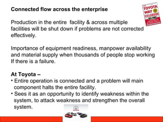 Connected flow across the enterprise
Production in the entire facility & across multiple
facilities will be shut down if problems are not corrected
effectively.
Importance of equipment readiness, manpower availability
and material supply when thousands of people stop working
If there is a failure.
At Toyota –
• Entire operation is connected and a problem will main
component halts the entire facility.
• Sees it as an opportunity to identify weakness within the
system, to attack weakness and strengthen the overall
system.
 