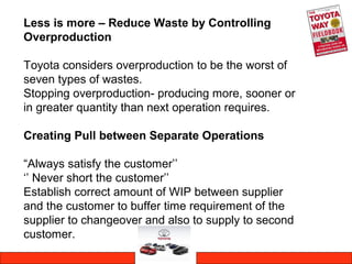 Less is more – Reduce Waste by Controlling
Overproduction
Toyota considers overproduction to be the worst of
seven types of wastes.
Stopping overproduction- producing more, sooner or
in greater quantity than next operation requires.
Creating Pull between Separate Operations
“Always satisfy the customer’’
‘’ Never short the customer’’
Establish correct amount of WIP between supplier
and the customer to buffer time requirement of the
supplier to changeover and also to supply to second
customer.
 