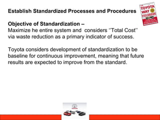 Establish Standardized Processes and Procedures
Objective of Standardization –
Maximize he entire system and considers ‘’Total Cost’’
via waste reduction as a primary indicator of success.
Toyota considers development of standardization to be
baseline for continuous improvement, meaning that future
results are expected to improve from the standard.
 