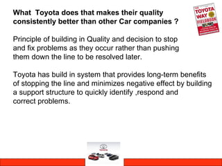 What Toyota does that makes their quality
consistently better than other Car companies ?
Principle of building in Quality and decision to stop
and fix problems as they occur rather than pushing
them down the line to be resolved later.
Toyota has build in system that provides long-term benefits
of stopping the line and minimizes negative effect by building
a support structure to quickly identify ,respond and
correct problems.
 