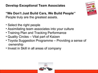 Develop Exceptional Team Associates
“We Don’t Just Build Cars, We Build People’’
People truly are the greatest assets.
• Select the right people
• Assimilating team associates into your culture
• Training Plan and Tracking Performance
• Quality Circles – Vital part of Kaizen
• Toyota Suggestion Programme – Providing a sense of
ownership
• Invest in Skill in all areas of company
 