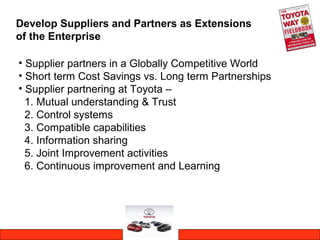 Develop Suppliers and Partners as Extensions
of the Enterprise
• Supplier partners in a Globally Competitive World
• Short term Cost Savings vs. Long term Partnerships
• Supplier partnering at Toyota –
1. Mutual understanding & Trust
2. Control systems
3. Compatible capabilities
4. Information sharing
5. Joint Improvement activities
6. Continuous improvement and Learning
 